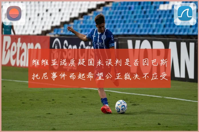 维维亚诺质疑国米误判是否因巴斯托尼事件而起希望公正裁决不应受影响