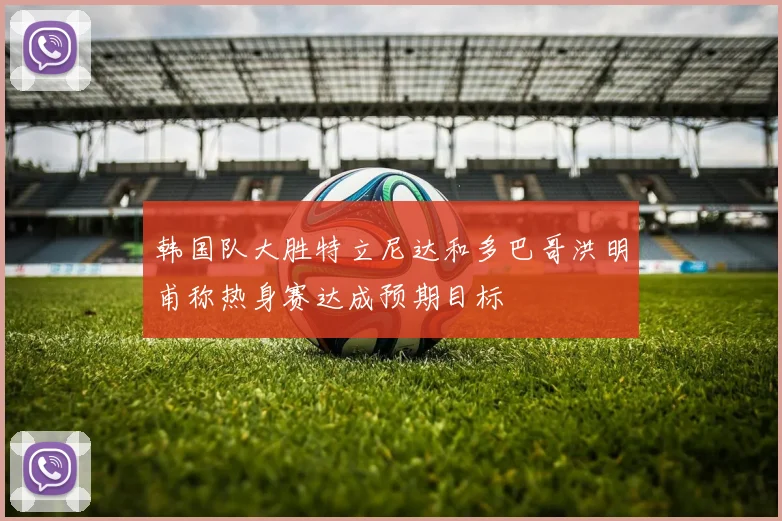 韩国队大胜特立尼达和多巴哥洪明甫称热身赛达成预期目标