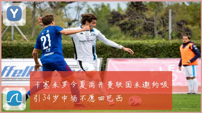 卡塞米罗今夏离开曼联国米邀约吸引34岁中场不愿回巴西