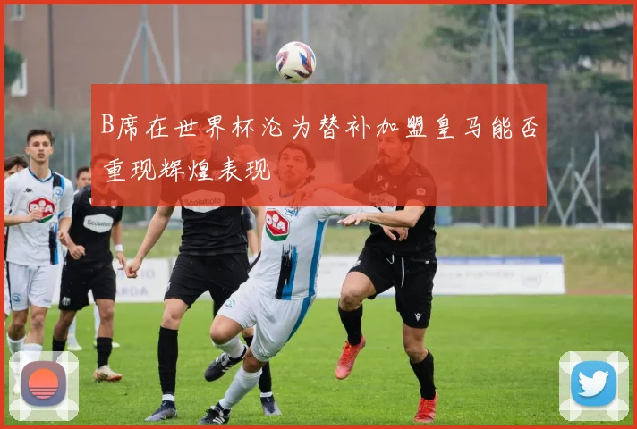 B席在世界杯沦为替补加盟皇马能否重现辉煌表现