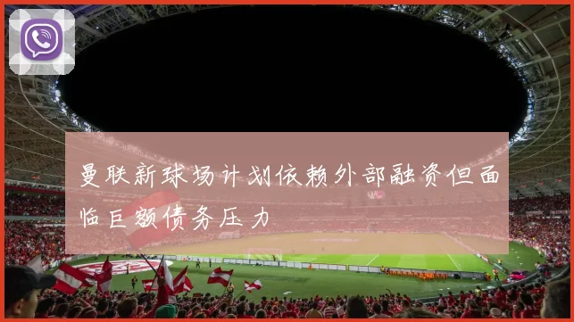 曼联新球场计划依赖外部融资但面临巨额债务压力