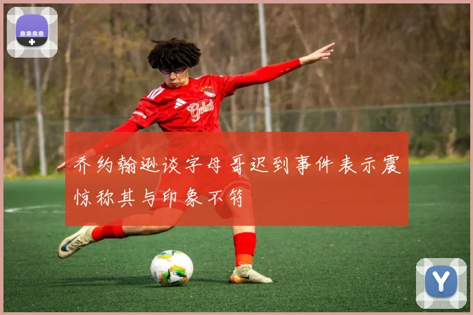 乔约翰逊谈字母哥迟到事件表示震惊称其与印象不符