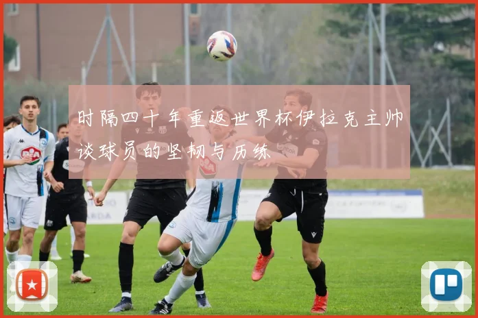 时隔四十年重返世界杯伊拉克主帅谈球员的坚韧与历练