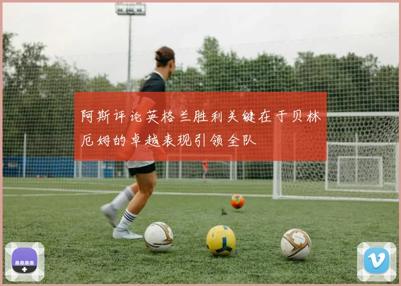 阿斯评论英格兰胜利关键在于贝林厄姆的卓越表现引领全队