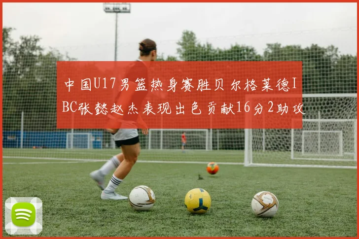 中国U17男篮热身赛胜贝尔格莱德IBC张懿赵杰表现出色贡献16分2助攻2抢断
