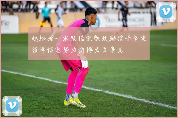赵松源一家致信宋凯鼓励孩子坚定留洋信念努力拼搏为国争光