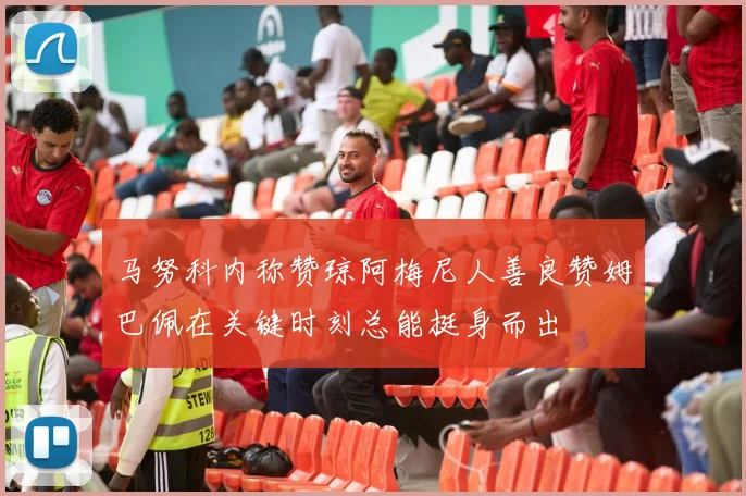 马努科内称赞琼阿梅尼人善良赞姆巴佩在关键时刻总能挺身而出