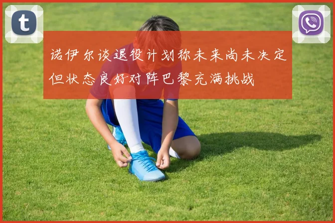 诺伊尔谈退役计划称未来尚未决定但状态良好对阵巴黎充满挑战