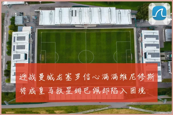 迎战曼城龙塞罗信心满满维尼修斯将成皇马救星姆巴佩却陷入困境