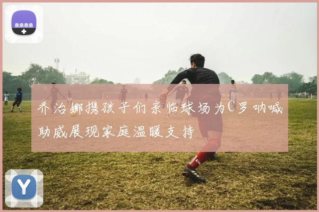 乔治娜携孩子们亲临球场为C罗呐喊助威展现家庭温暖支持