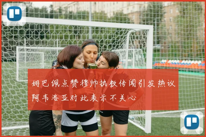 姆巴佩点赞穆帅执教传闻引发热议阿韦洛亚对此表示不关心