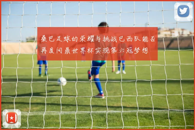 桑巴足球的荣耀与挑战巴西队能否再度问鼎世界杯实现第六冠梦想