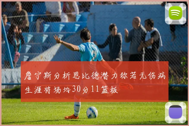 詹宁斯分析恩比德潜力称若无伤病生涯将场均30分11篮板