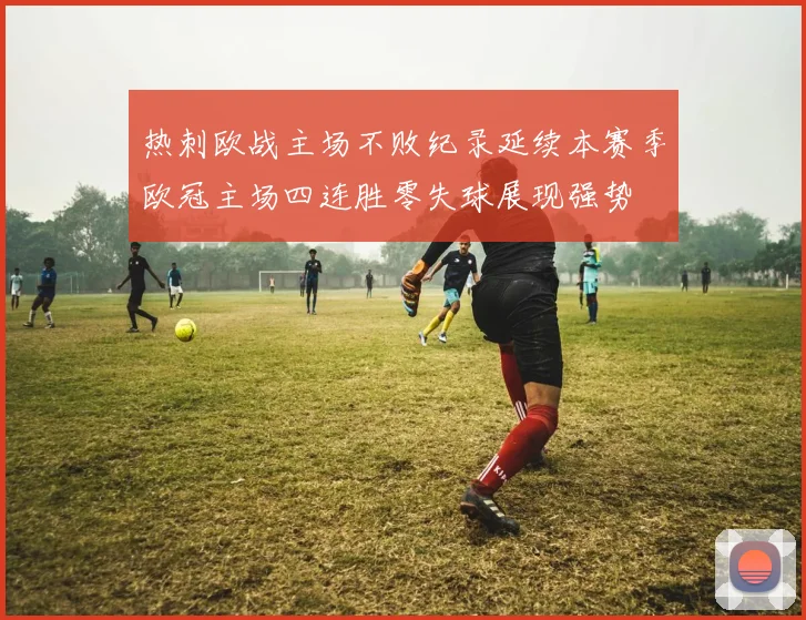 热刺欧战主场不败纪录延续本赛季欧冠主场四连胜零失球展现强势