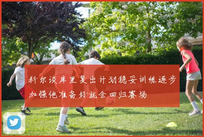 科尔谈库里复出计划稳妥训练逐步加强他准备好就会回归赛场