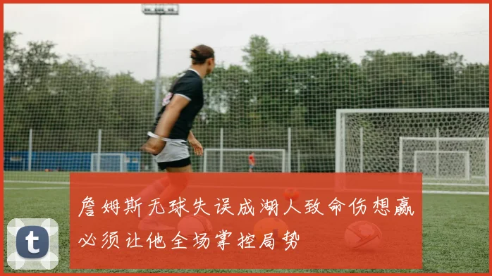 詹姆斯无球失误成湖人致命伤想赢必须让他全场掌控局势