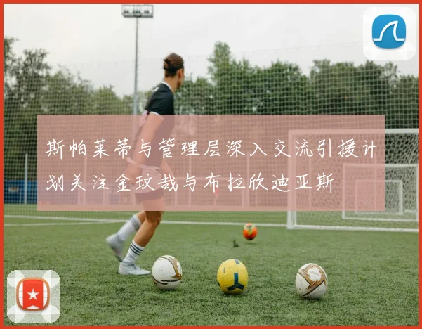 斯帕莱蒂与管理层深入交流引援计划关注金玟哉与布拉欣迪亚斯