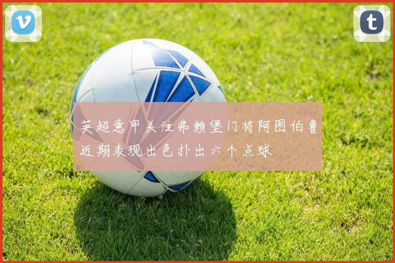 英超意甲关注弗赖堡门将阿图伯鲁近期表现出色扑出六个点球