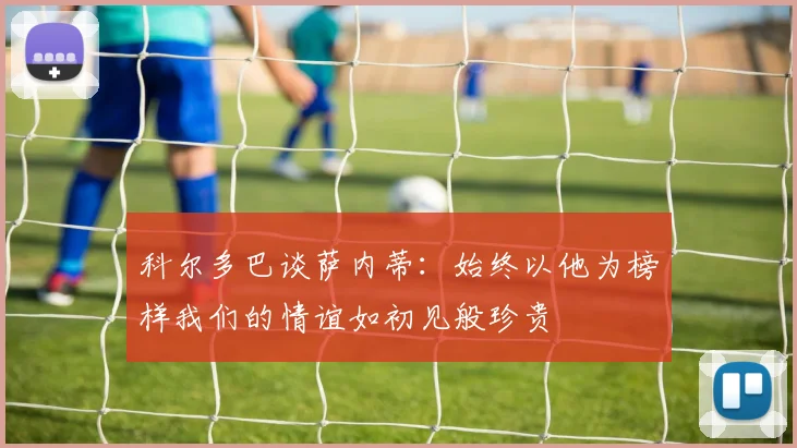 科尔多巴谈萨内蒂：始终以他为榜样我们的情谊如初见般珍贵