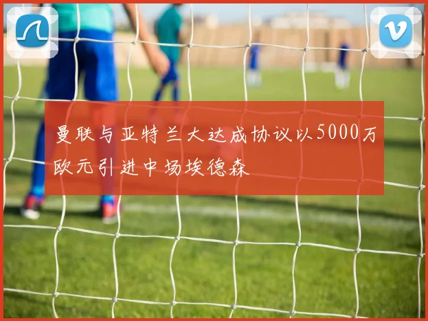 曼联与亚特兰大达成协议以5000万欧元引进中场埃德森