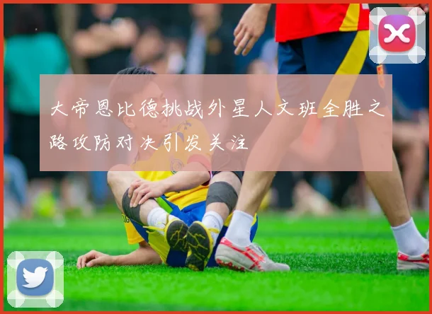 大帝恩比德挑战外星人文班全胜之路攻防对决引发关注