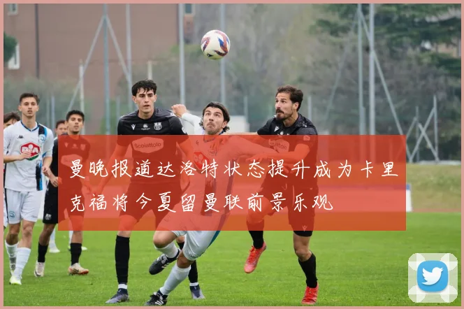 曼晚报道达洛特状态提升成为卡里克福将今夏留曼联前景乐观