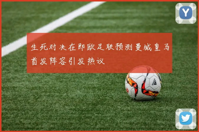 生死对决在即欧足联预测曼城皇马首发阵容引发热议