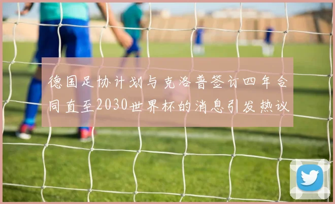 德国足协计划与克洛普签订四年合同直至2030世界杯的消息引发热议