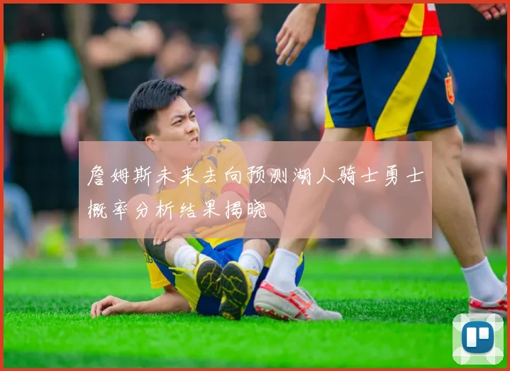 詹姆斯未来去向预测湖人骑士勇士概率分析结果揭晓