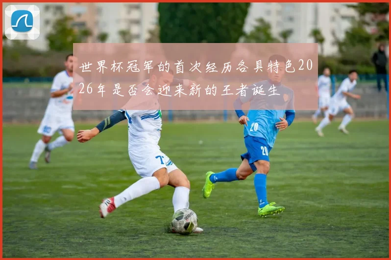 世界杯冠军的首次经历各具特色2026年是否会迎来新的王者诞生